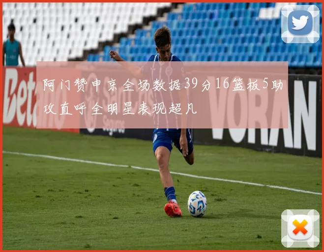 阿门赞申京全场数据39分16篮板5助攻直呼全明星表现超凡