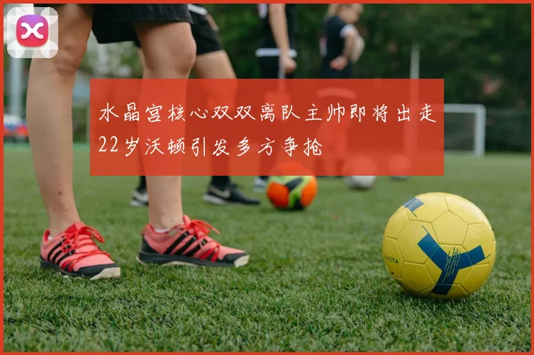 水晶宫核心双双离队主帅即将出走22岁沃顿引发多方争抢