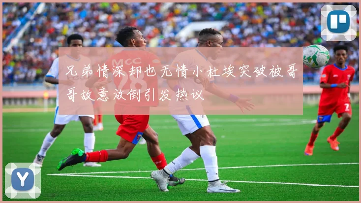 兄弟情深却也无情小杜埃突破被哥哥故意放倒引发热议