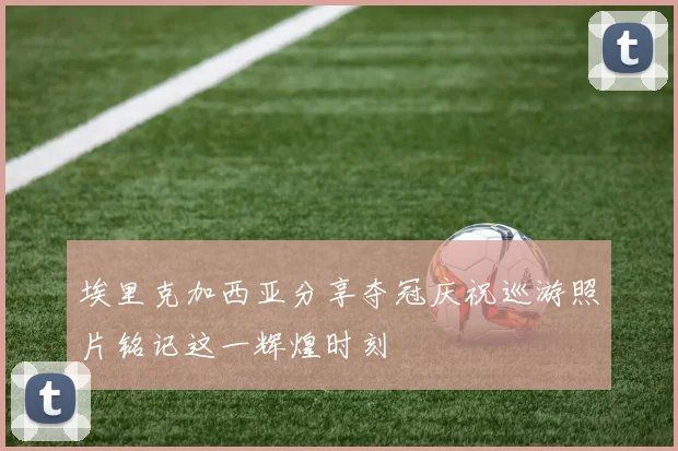埃里克加西亚分享夺冠庆祝巡游照片铭记这一辉煌时刻