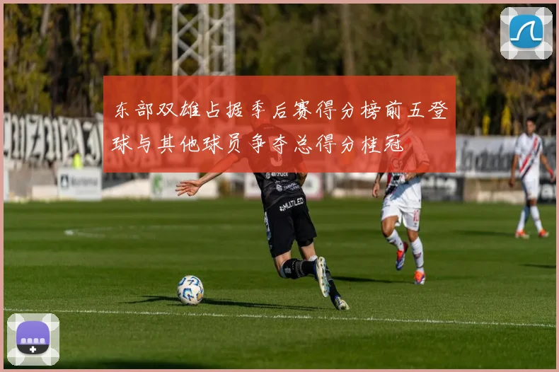 东部双雄占据季后赛得分榜前五登球与其他球员争夺总得分桂冠
