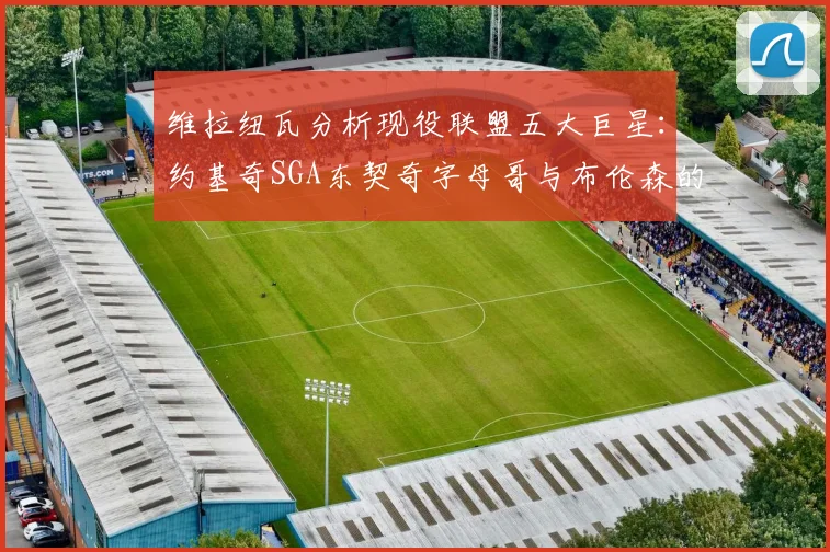 维拉纽瓦分析现役联盟五大巨星：约基奇SGA东契奇字母哥与布伦森的表现与影响