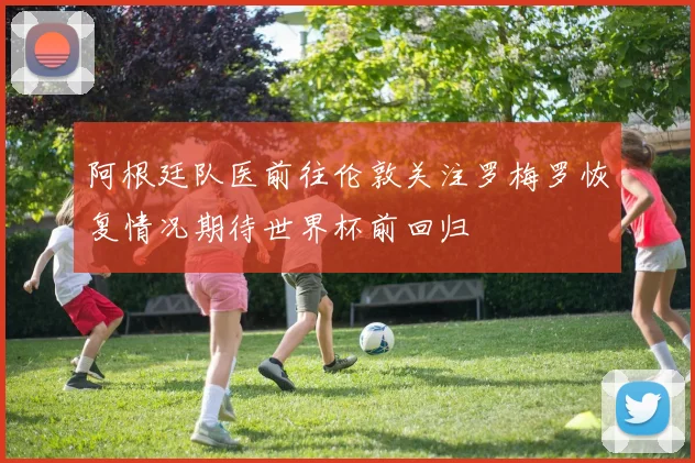 阿根廷队医前往伦敦关注罗梅罗恢复情况期待世界杯前回归