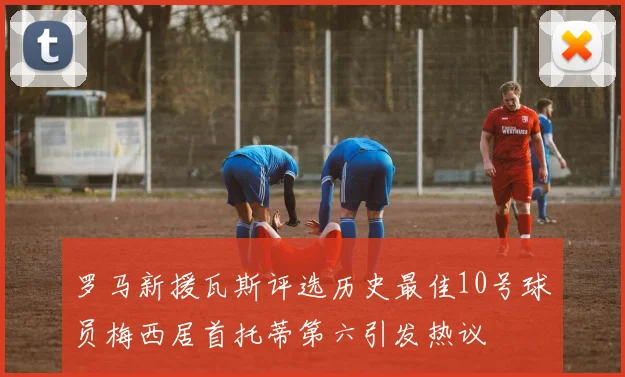 罗马新援瓦斯评选历史最佳10号球员梅西居首托蒂第六引发热议