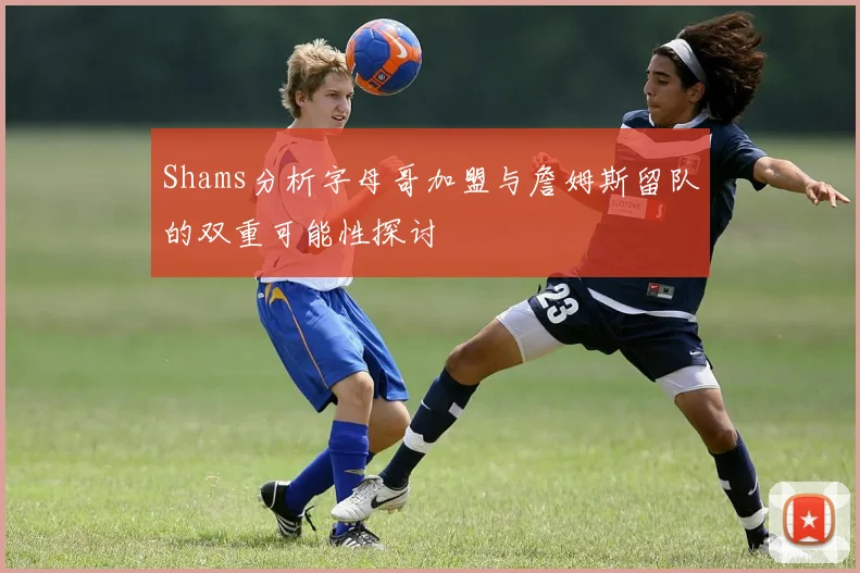 Shams分析字母哥加盟与詹姆斯留队的双重可能性探讨