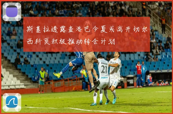 斯基拉透露查洛巴今夏或离开切尔西科莫积极推动转会计划