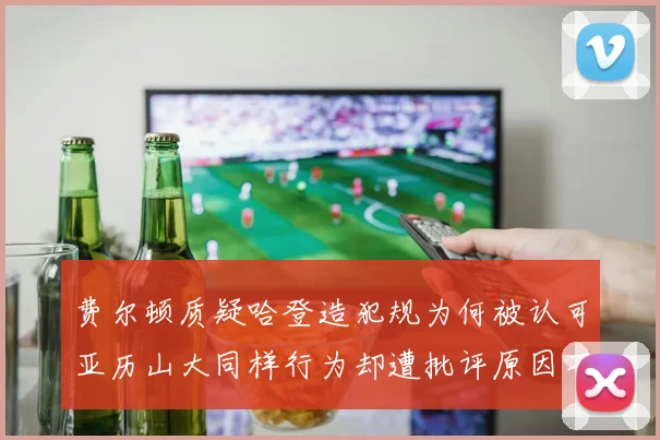 费尔顿质疑哈登造犯规为何被认可亚历山大同样行为却遭批评原因不明