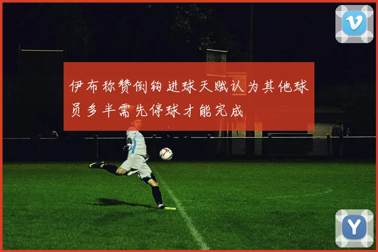 伊布称赞倒钩进球天赋认为其他球员多半需先停球才能完成