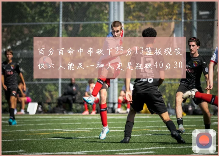 百分百命中率砍下25分13篮板现役仅六人能及一神人更是狂砍40分30篮板大三元